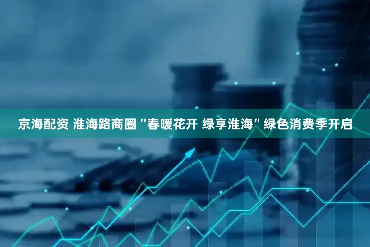 京海配资 淮海路商圈“春暖花开 绿享淮海”绿色消费季开启
