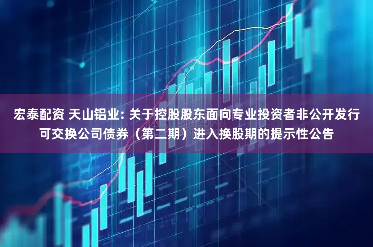 宏泰配资 天山铝业: 关于控股股东面向专业投资者非公开发行可交换公司债券（第二期）进入换股期的提示性公告