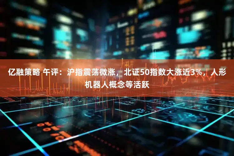 亿融策略 午评：沪指震荡微涨，北证50指数大涨近3%，人形机器人概念等活跃