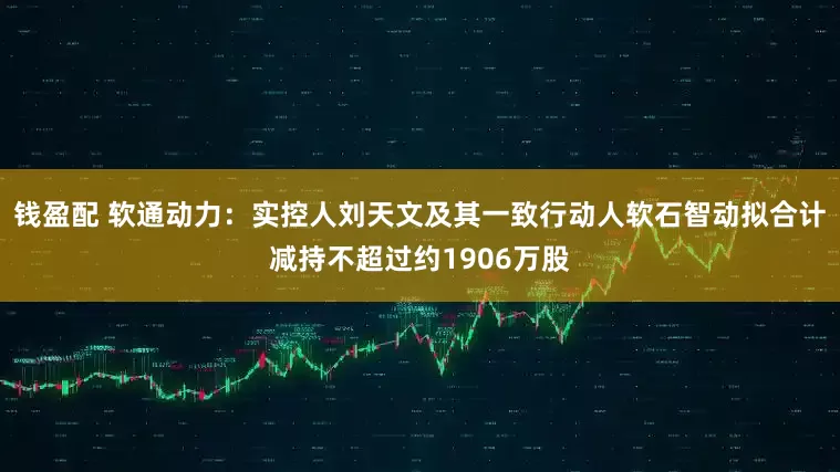 钱盈配 软通动力：实控人刘天文及其一致行动人软石智动拟合计减持不超过约1906万股