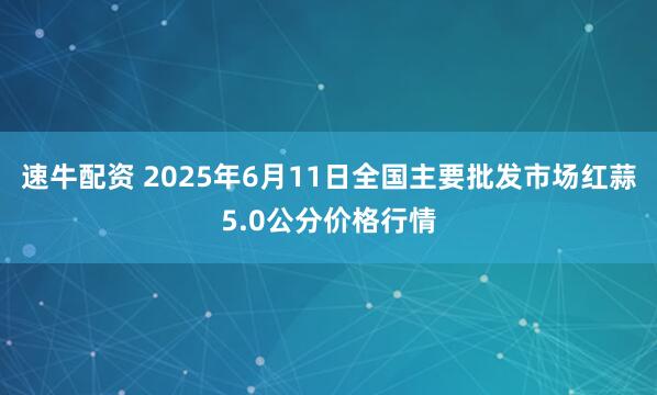 速牛配资 2025年6月11日全国主要批发市场红蒜5.0公分价格行情