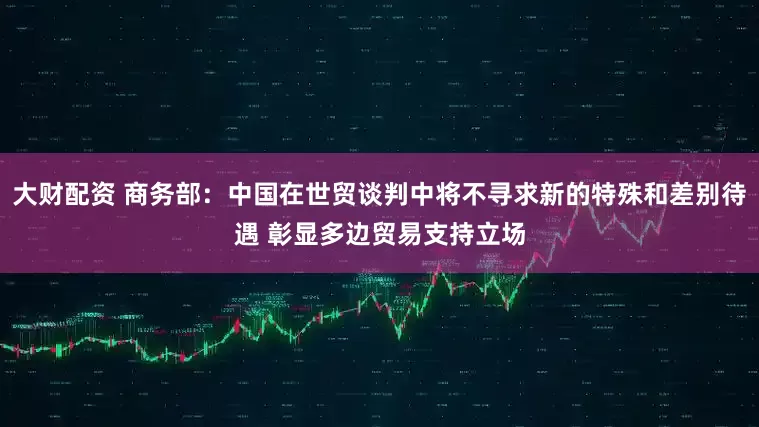 大财配资 商务部：中国在世贸谈判中将不寻求新的特殊和差别待遇 彰显多边贸易支持立场