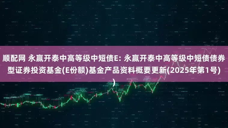 顺配网 永赢开泰中高等级中短债E: 永赢开泰中高等级中短债债券型证券投资基金(E份额)基金产品资料概要更新(2025年第1号)
