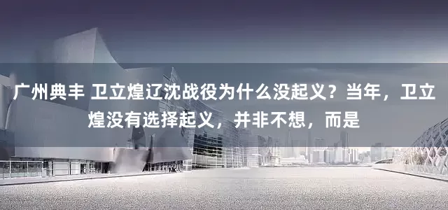 广州典丰 卫立煌辽沈战役为什么没起义？当年，卫立煌没有选择起义，并非不想，而是